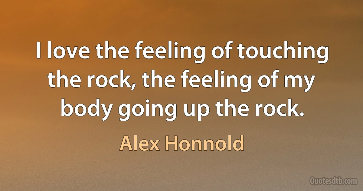 I love the feeling of touching the rock, the feeling of my body going up the rock. (Alex Honnold)