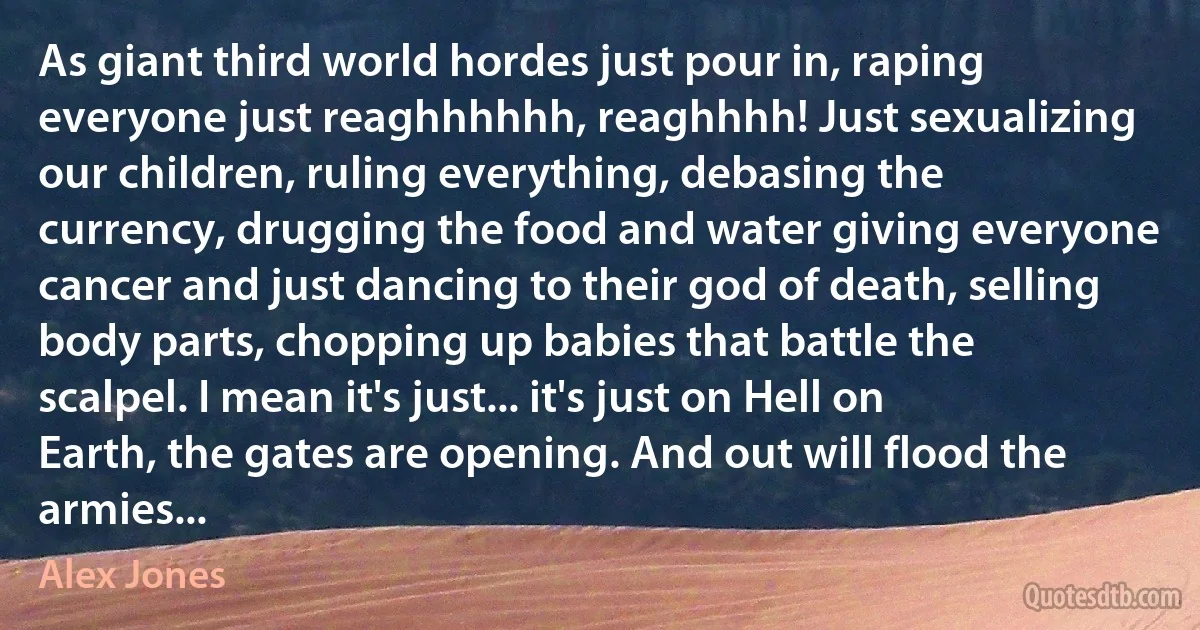 As giant third world hordes just pour in, raping everyone just reaghhhhhh, reaghhhh! Just sexualizing our children, ruling everything, debasing the currency, drugging the food and water giving everyone cancer and just dancing to their god of death, selling body parts, chopping up babies that battle the scalpel. I mean it's just... it's just on Hell on Earth, the gates are opening. And out will flood the armies... (Alex Jones)