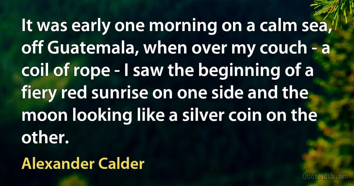 It was early one morning on a calm sea, off Guatemala, when over my couch - a coil of rope - I saw the beginning of a fiery red sunrise on one side and the moon looking like a silver coin on the other. (Alexander Calder)