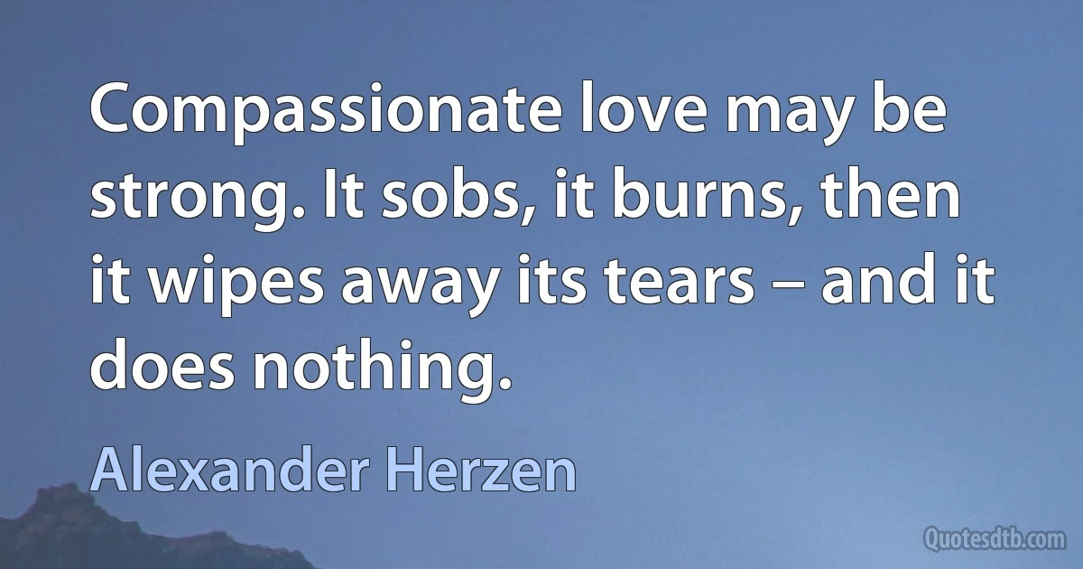 Compassionate love may be strong. It sobs, it burns, then it wipes away its tears – and it does nothing. (Alexander Herzen)