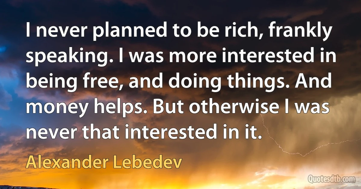 I never planned to be rich, frankly speaking. I was more interested in being free, and doing things. And money helps. But otherwise I was never that interested in it. (Alexander Lebedev)