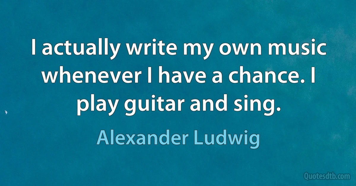 I actually write my own music whenever I have a chance. I play guitar and sing. (Alexander Ludwig)