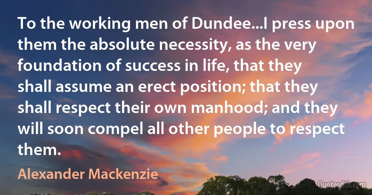 To the working men of Dundee...I press upon them the absolute necessity, as the very foundation of success in life, that they shall assume an erect position; that they shall respect their own manhood; and they will soon compel all other people to respect them. (Alexander Mackenzie)