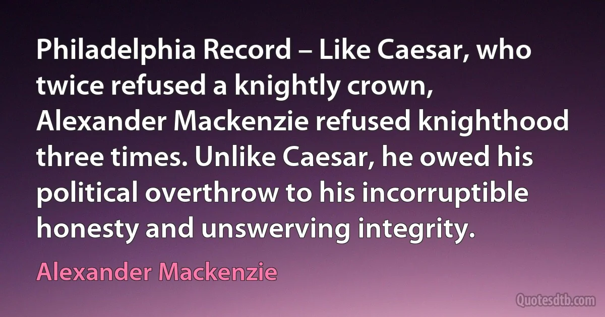 Philadelphia Record – Like Caesar, who twice refused a knightly crown, Alexander Mackenzie refused knighthood three times. Unlike Caesar, he owed his political overthrow to his incorruptible honesty and unswerving integrity. (Alexander Mackenzie)