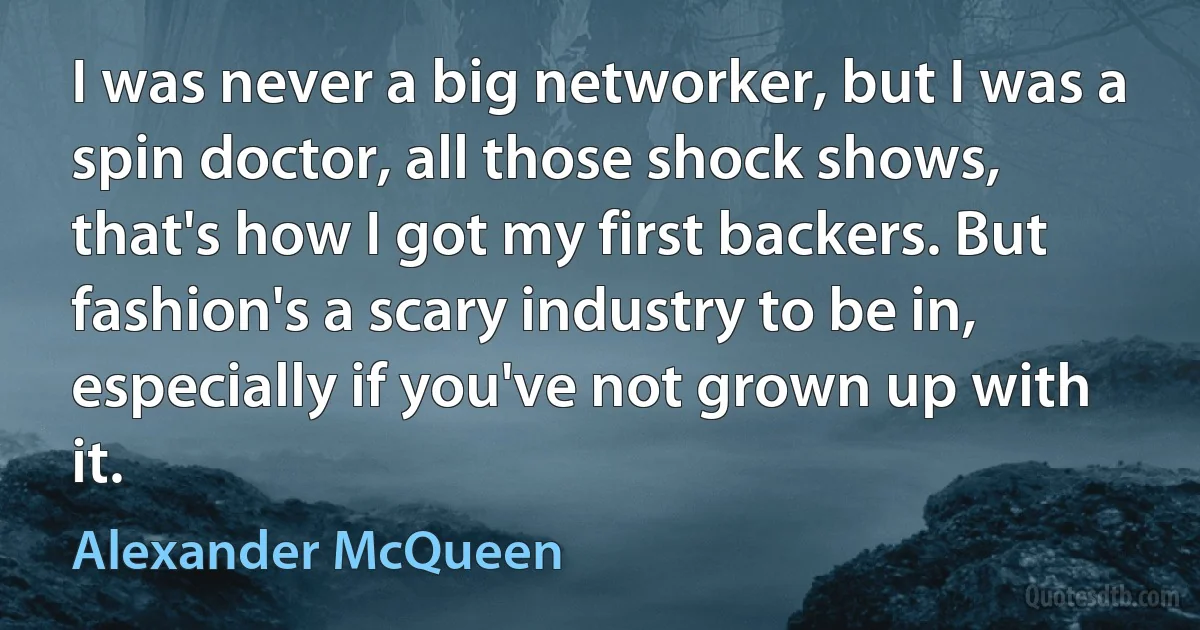 I was never a big networker, but I was a spin doctor, all those shock shows, that's how I got my first backers. But fashion's a scary industry to be in, especially if you've not grown up with it. (Alexander McQueen)