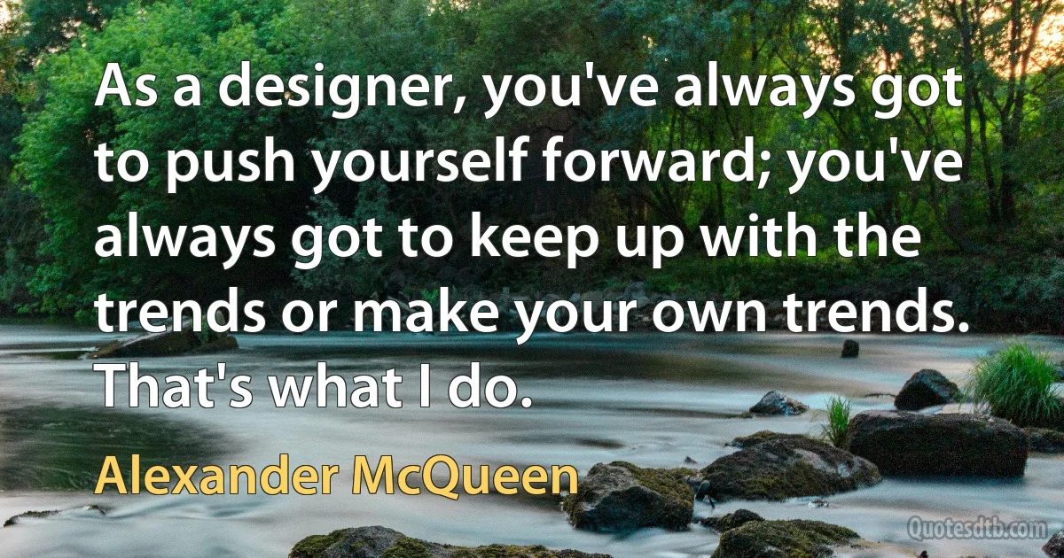 As a designer, you've always got to push yourself forward; you've always got to keep up with the trends or make your own trends. That's what I do. (Alexander McQueen)