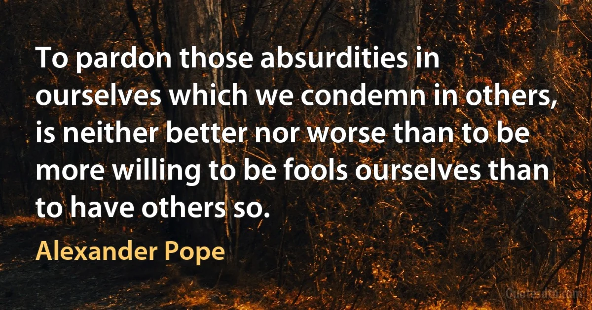 To pardon those absurdities in ourselves which we condemn in others, is neither better nor worse than to be more willing to be fools ourselves than to have others so. (Alexander Pope)