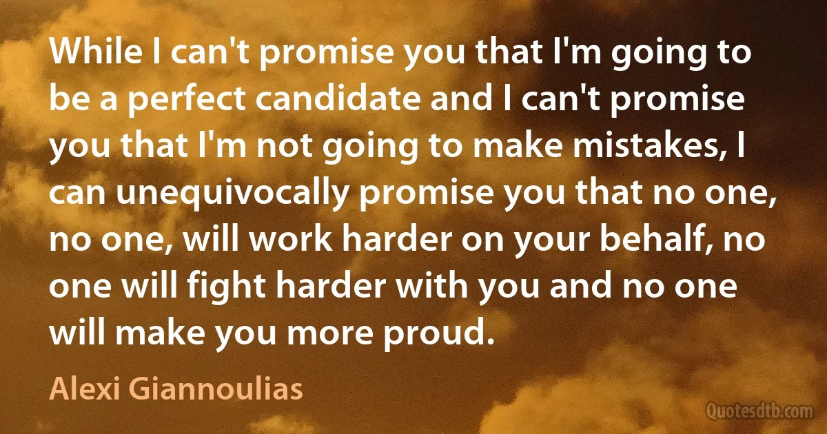 While I can't promise you that I'm going to be a perfect candidate and I can't promise you that I'm not going to make mistakes, I can unequivocally promise you that no one, no one, will work harder on your behalf, no one will fight harder with you and no one will make you more proud. (Alexi Giannoulias)