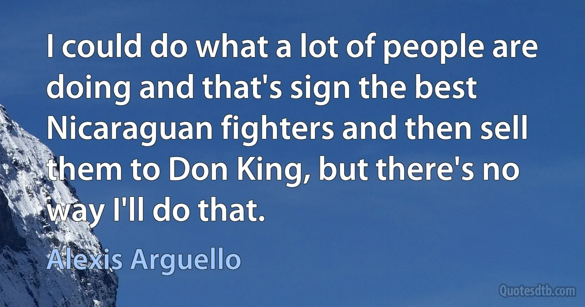 I could do what a lot of people are doing and that's sign the best Nicaraguan fighters and then sell them to Don King, but there's no way I'll do that. (Alexis Arguello)