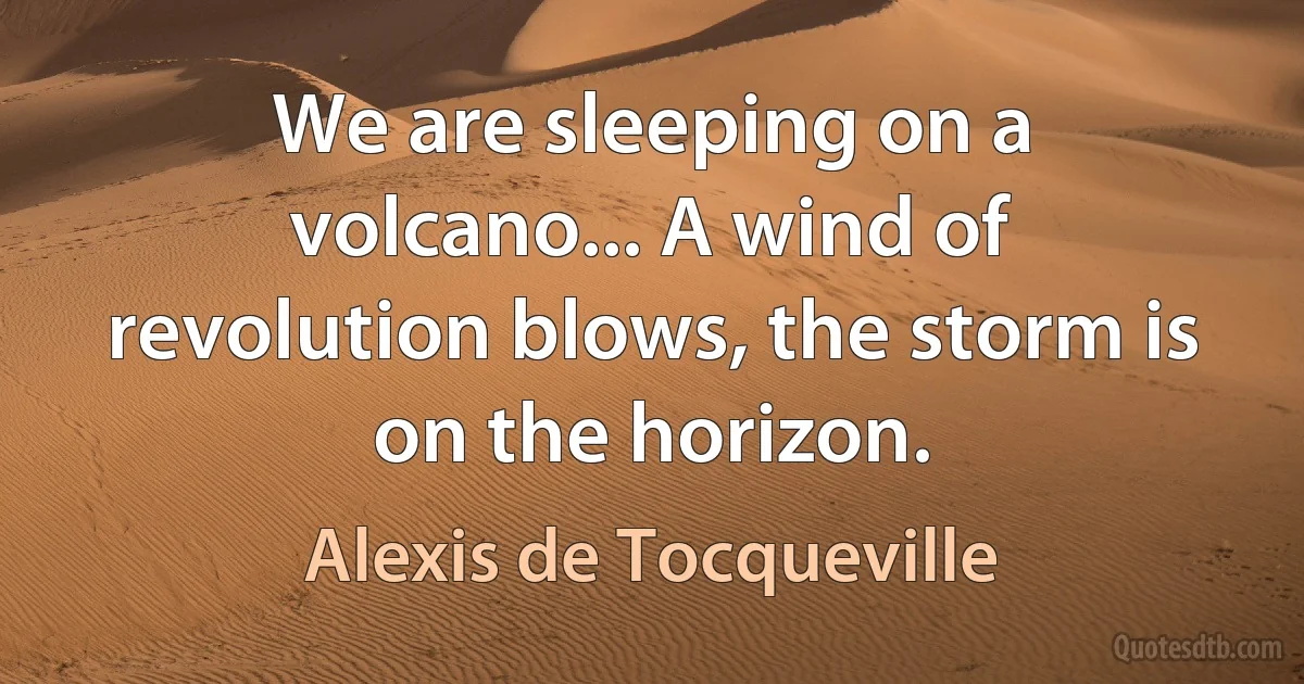 We are sleeping on a volcano... A wind of revolution blows, the storm is on the horizon. (Alexis de Tocqueville)