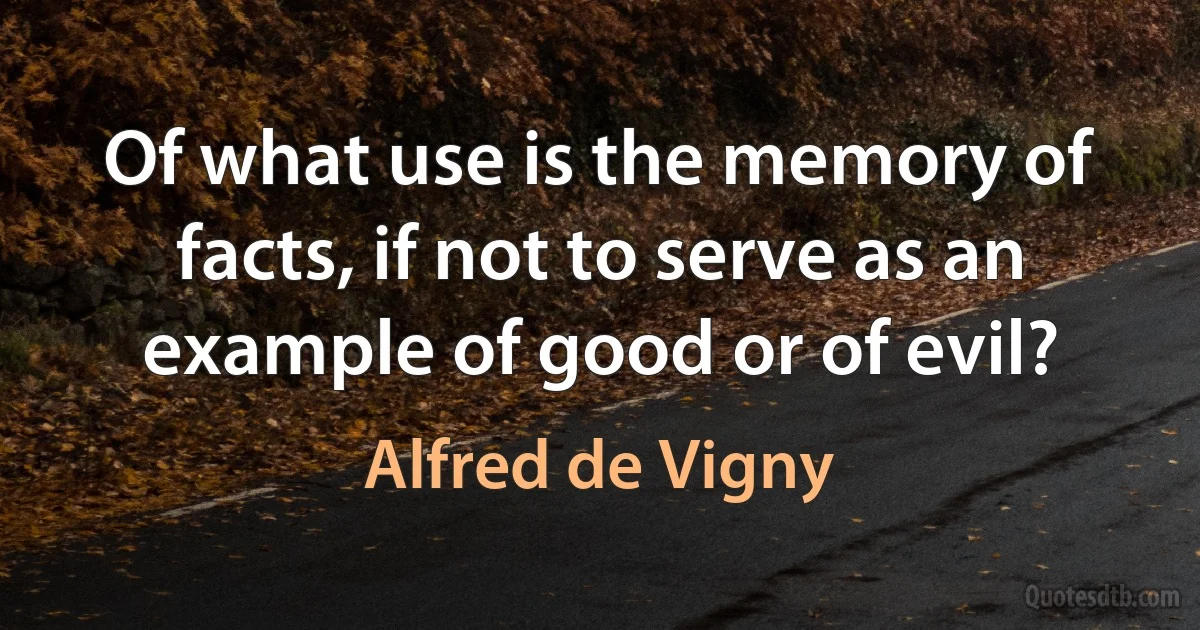 Of what use is the memory of facts, if not to serve as an example of good or of evil? (Alfred de Vigny)