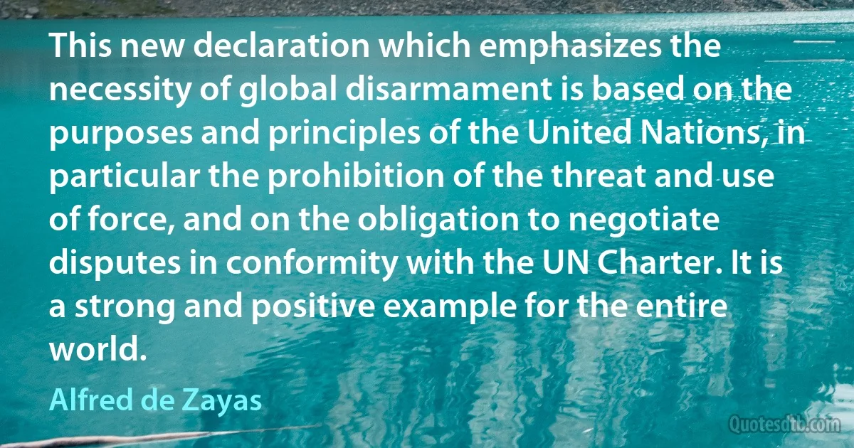 This new declaration which emphasizes the necessity of global disarmament is based on the purposes and principles of the United Nations, in particular the prohibition of the threat and use of force, and on the obligation to negotiate disputes in conformity with the UN Charter. It is a strong and positive example for the entire world. (Alfred de Zayas)