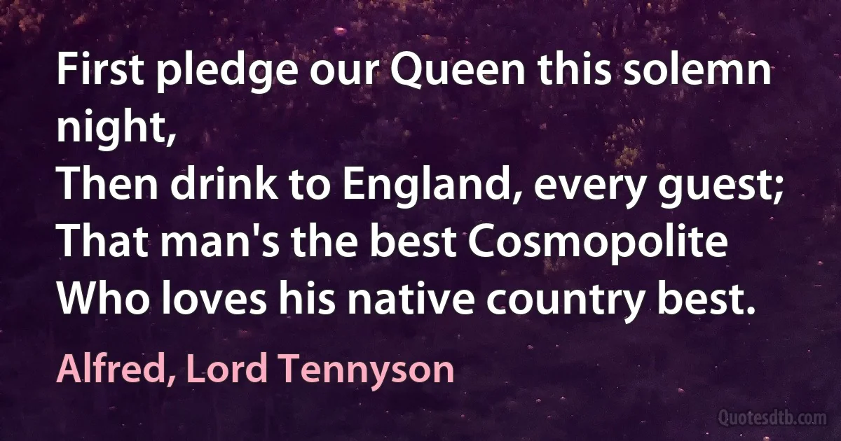 First pledge our Queen this solemn night,
Then drink to England, every guest;
That man's the best Cosmopolite
Who loves his native country best. (Alfred, Lord Tennyson)