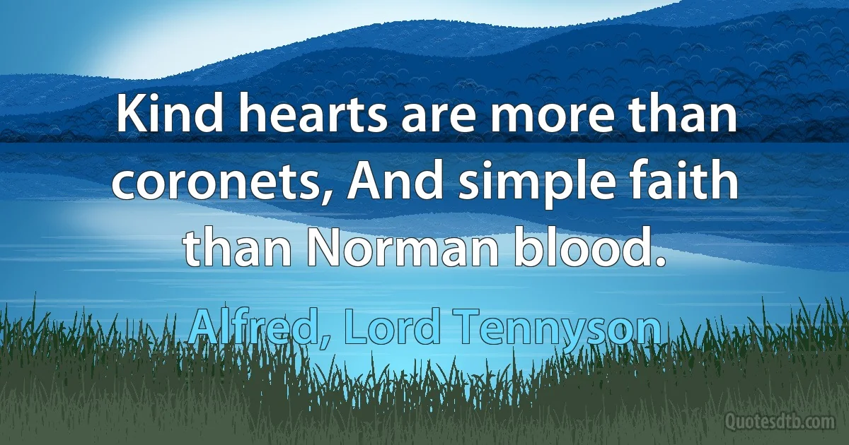 Kind hearts are more than coronets, And simple faith than Norman blood. (Alfred, Lord Tennyson)