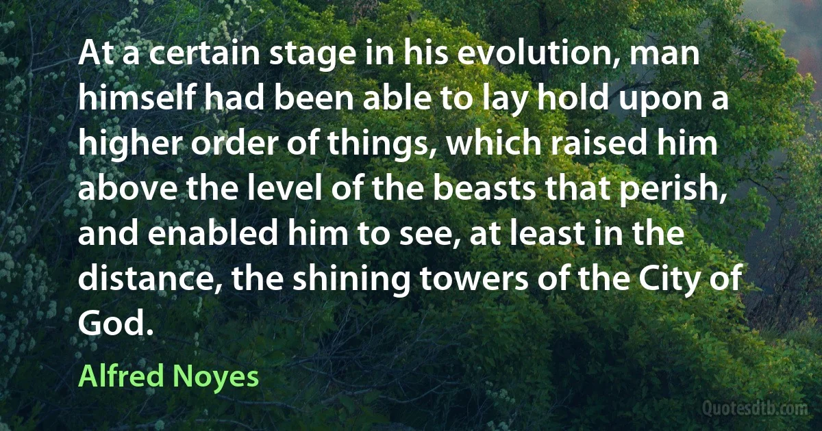 At a certain stage in his evolution, man himself had been able to lay hold upon a higher order of things, which raised him above the level of the beasts that perish, and enabled him to see, at least in the distance, the shining towers of the City of God. (Alfred Noyes)