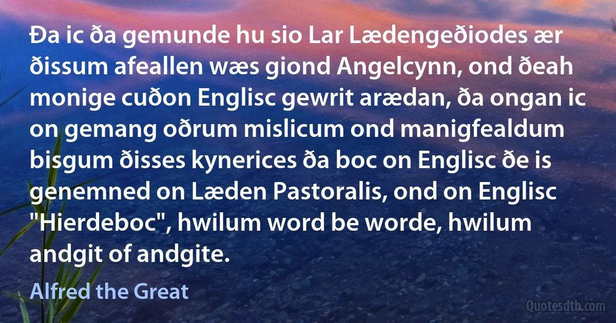 Ða ic ða gemunde hu sio Lar Lædengeðiodes ær ðissum afeallen wæs giond Angelcynn, ond ðeah monige cuðon Englisc gewrit arædan, ða ongan ic on gemang oðrum mislicum ond manigfealdum bisgum ðisses kynerices ða boc on Englisc ðe is genemned on Læden Pastoralis, ond on Englisc "Hierdeboc", hwilum word be worde, hwilum andgit of andgite. (Alfred the Great)