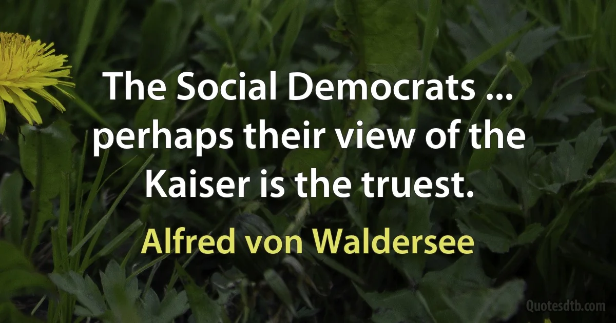 The Social Democrats ... perhaps their view of the Kaiser is the truest. (Alfred von Waldersee)