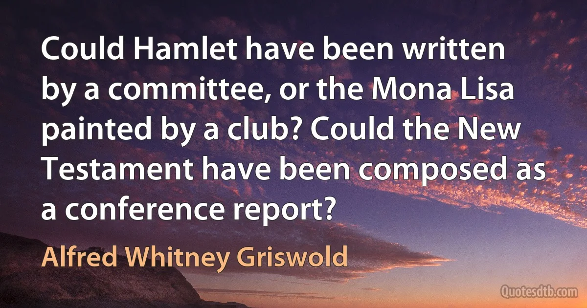 Could Hamlet have been written by a committee, or the Mona Lisa painted by a club? Could the New Testament have been composed as a conference report? (Alfred Whitney Griswold)