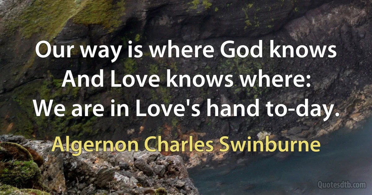 Our way is where God knows
And Love knows where:
We are in Love's hand to-day. (Algernon Charles Swinburne)