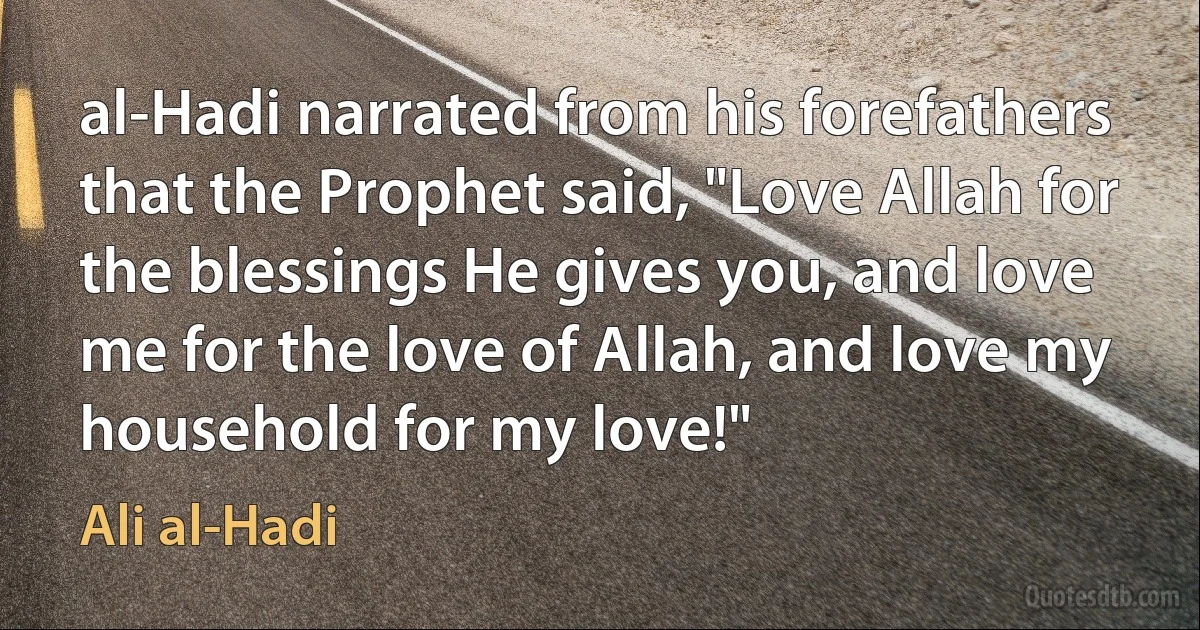 al-Hadi narrated from his forefathers that the Prophet said, "Love Allah for the blessings He gives you, and love me for the love of Allah, and love my household for my love!" (Ali al-Hadi)