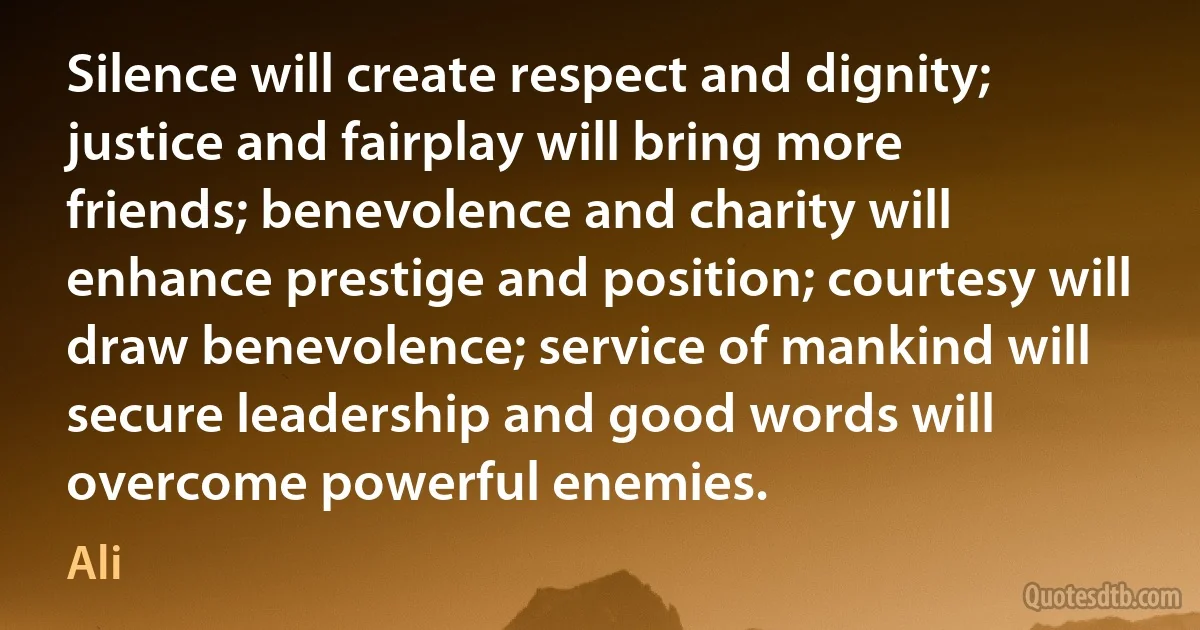 Silence will create respect and dignity; justice and fairplay will bring more friends; benevolence and charity will enhance prestige and position; courtesy will draw benevolence; service of mankind will secure leadership and good words will overcome powerful enemies. (Ali)