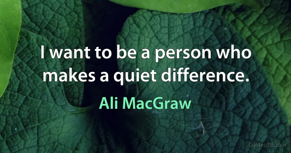 I want to be a person who makes a quiet difference. (Ali MacGraw)