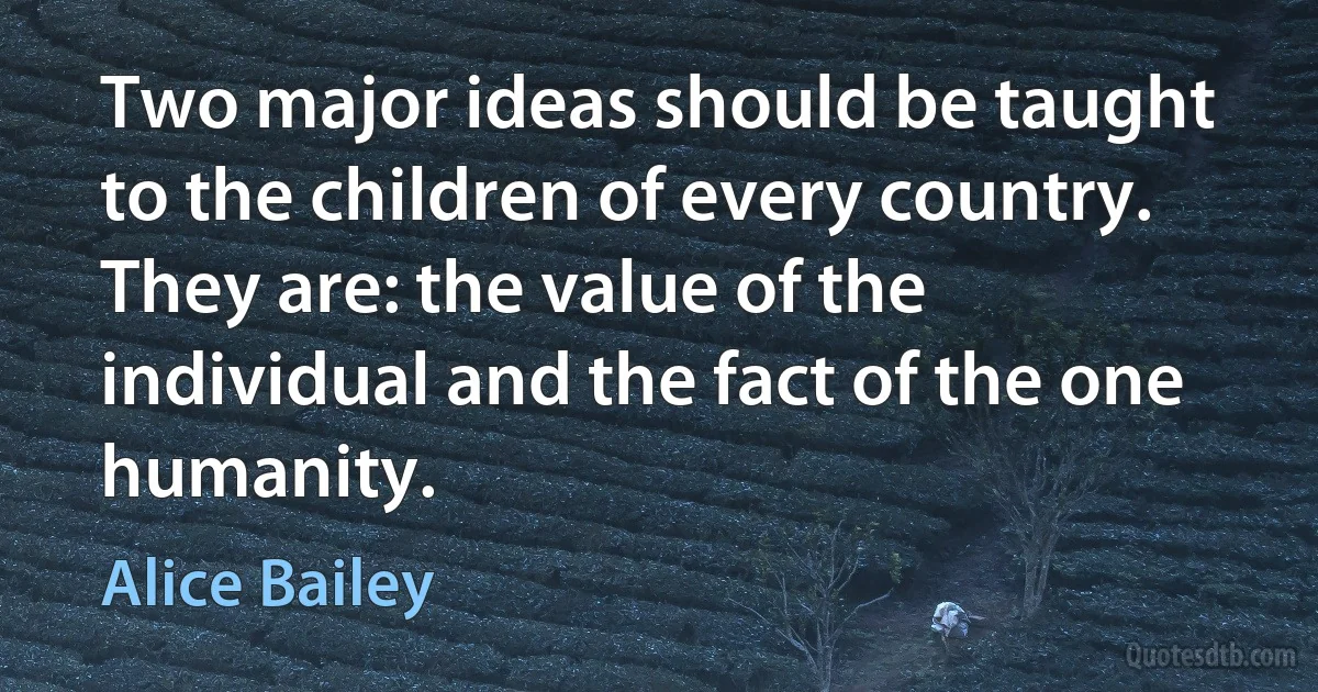 Two major ideas should be taught to the children of every country. They are: the value of the individual and the fact of the one humanity. (Alice Bailey)