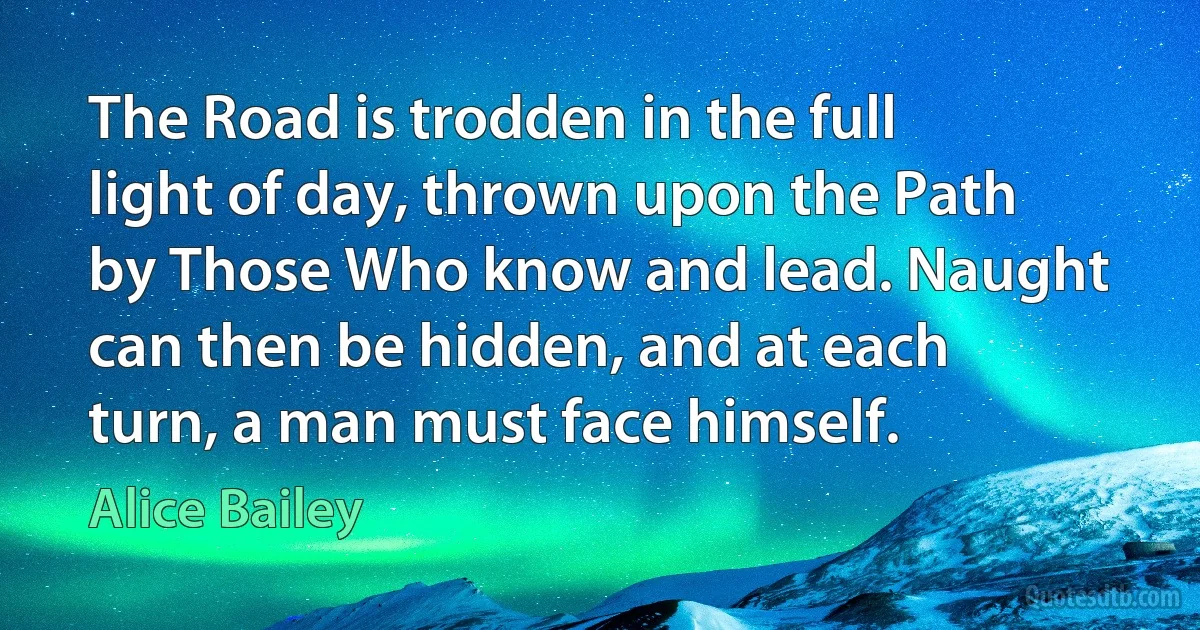 The Road is trodden in the full light of day, thrown upon the Path by Those Who know and lead. Naught can then be hidden, and at each turn, a man must face himself. (Alice Bailey)