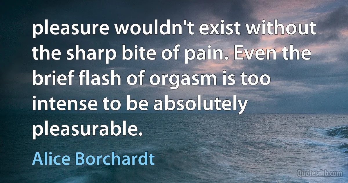 pleasure wouldn't exist without the sharp bite of pain. Even the brief flash of orgasm is too intense to be absolutely pleasurable. (Alice Borchardt)