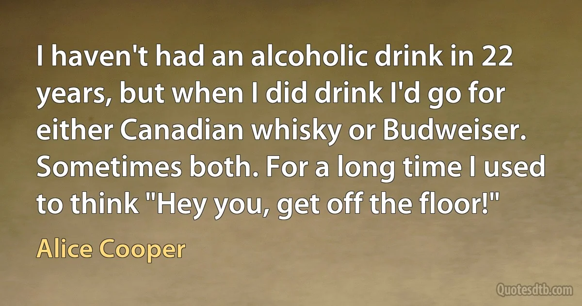 I haven't had an alcoholic drink in 22 years, but when I did drink I'd go for either Canadian whisky or Budweiser. Sometimes both. For a long time I used to think "Hey you, get off the floor!" (Alice Cooper)