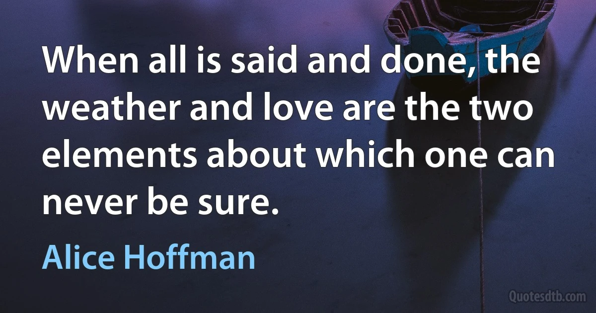 When all is said and done, the weather and love are the two elements about which one can never be sure. (Alice Hoffman)