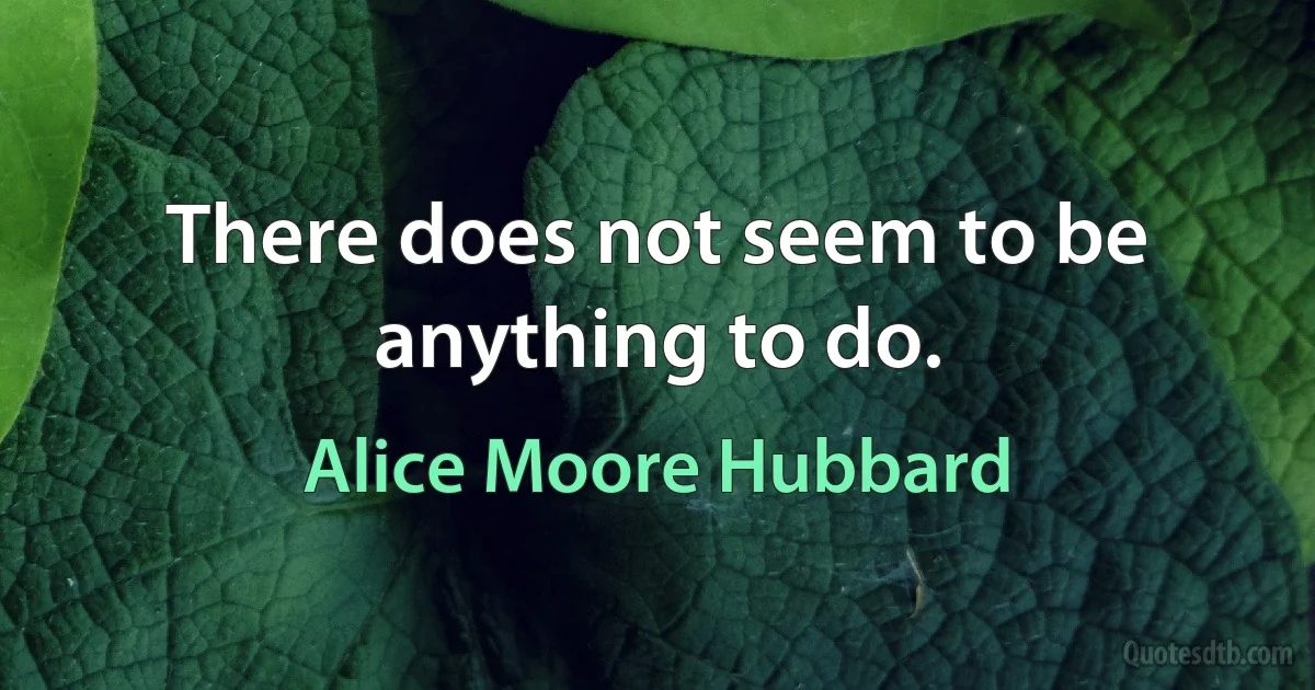 There does not seem to be anything to do. (Alice Moore Hubbard)