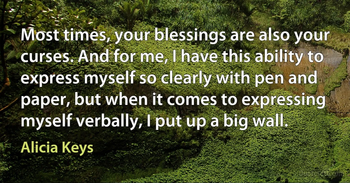 Most times, your blessings are also your curses. And for me, I have this ability to express myself so clearly with pen and paper, but when it comes to expressing myself verbally, I put up a big wall. (Alicia Keys)