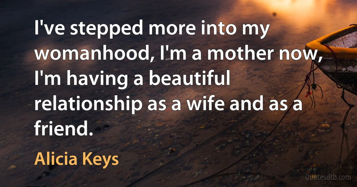 I've stepped more into my womanhood, I'm a mother now, I'm having a beautiful relationship as a wife and as a friend. (Alicia Keys)