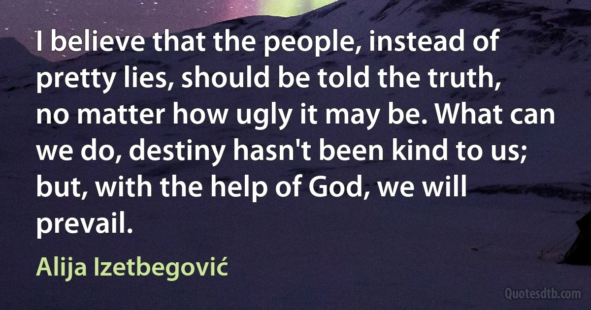 I believe that the people, instead of pretty lies, should be told the truth, no matter how ugly it may be. What can we do, destiny hasn't been kind to us; but, with the help of God, we will prevail. (Alija Izetbegović)