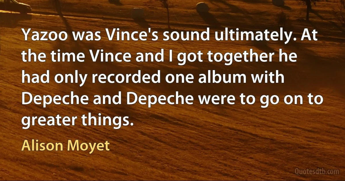 Yazoo was Vince's sound ultimately. At the time Vince and I got together he had only recorded one album with Depeche and Depeche were to go on to greater things. (Alison Moyet)