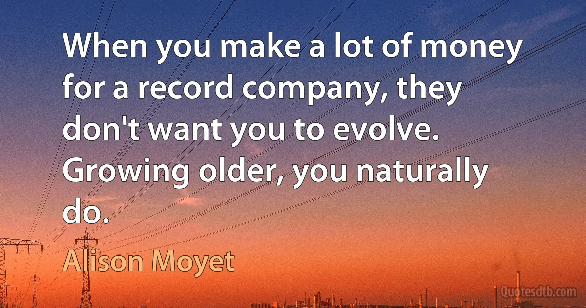 When you make a lot of money for a record company, they don't want you to evolve. Growing older, you naturally do. (Alison Moyet)