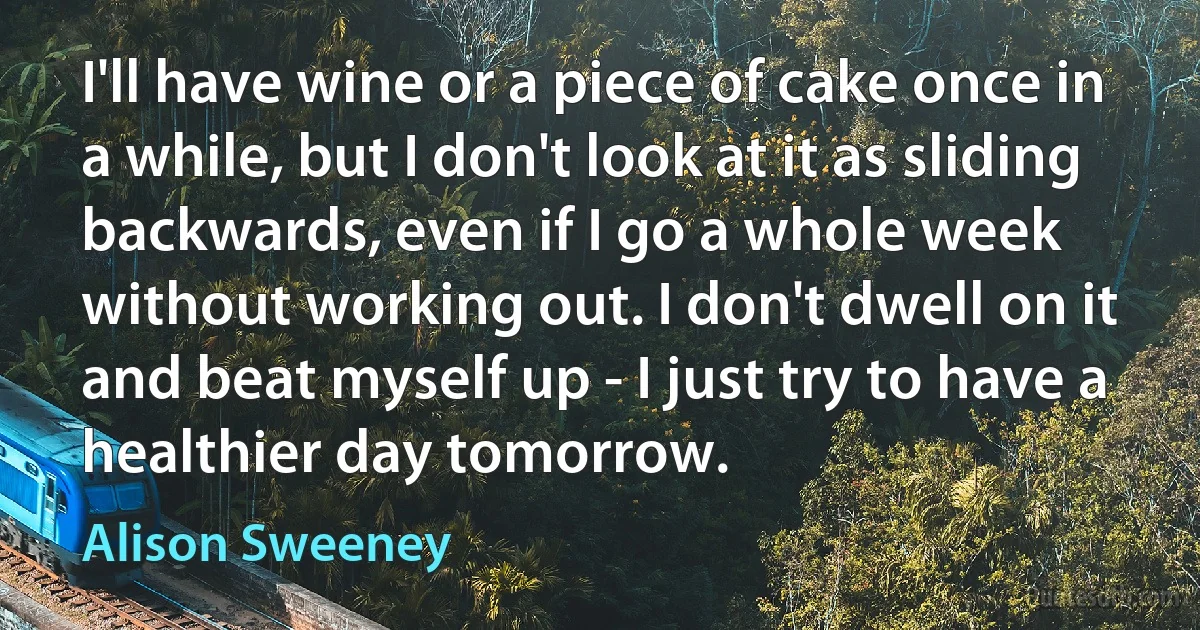 I'll have wine or a piece of cake once in a while, but I don't look at it as sliding backwards, even if I go a whole week without working out. I don't dwell on it and beat myself up - I just try to have a healthier day tomorrow. (Alison Sweeney)