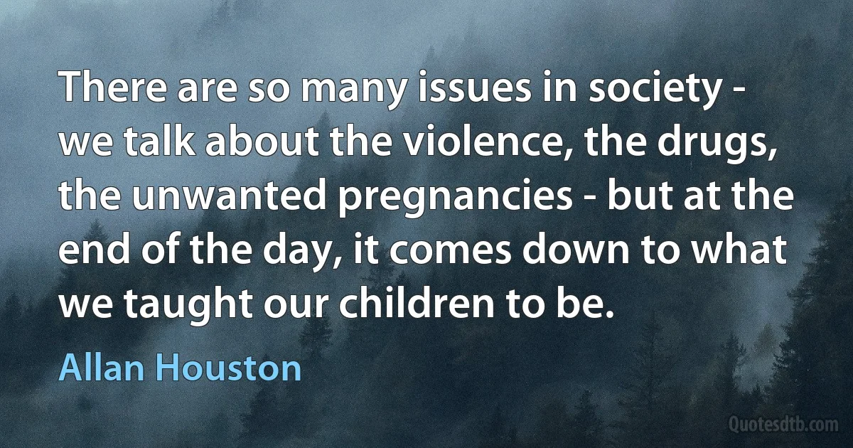 There are so many issues in society - we talk about the violence, the drugs, the unwanted pregnancies - but at the end of the day, it comes down to what we taught our children to be. (Allan Houston)