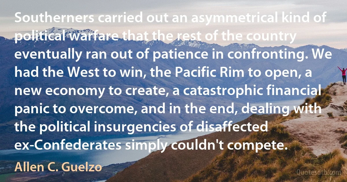 Southerners carried out an asymmetrical kind of political warfare that the rest of the country eventually ran out of patience in confronting. We had the West to win, the Pacific Rim to open, a new economy to create, a catastrophic financial panic to overcome, and in the end, dealing with the political insurgencies of disaffected ex-Confederates simply couldn't compete. (Allen C. Guelzo)