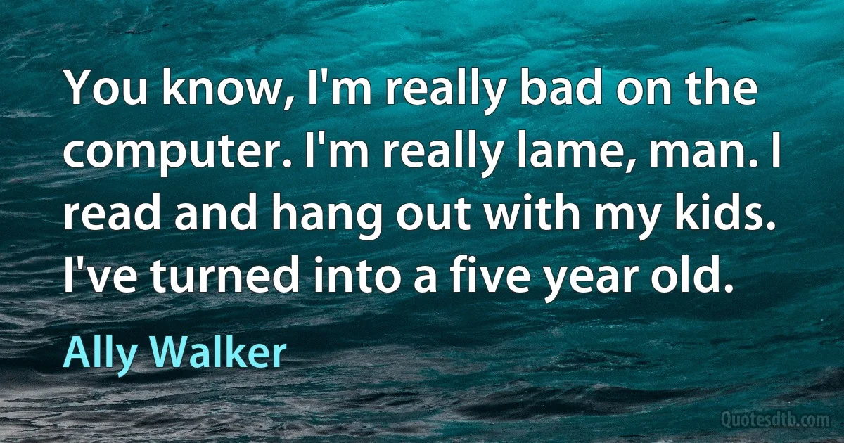 You know, I'm really bad on the computer. I'm really lame, man. I read and hang out with my kids. I've turned into a five year old. (Ally Walker)