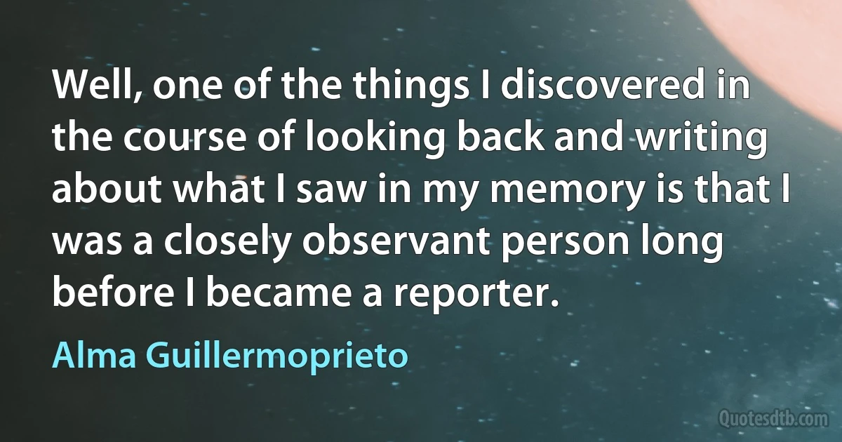 Well, one of the things I discovered in the course of looking back and writing about what I saw in my memory is that I was a closely observant person long before I became a reporter. (Alma Guillermoprieto)