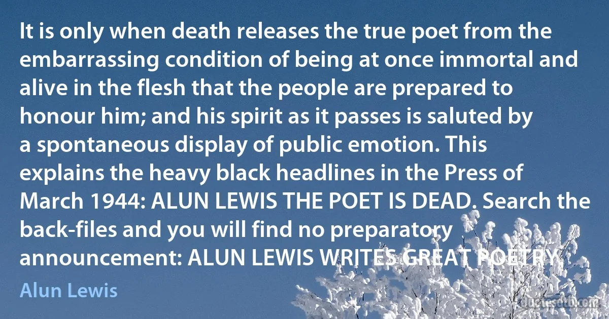 It is only when death releases the true poet from the embarrassing condition of being at once immortal and alive in the flesh that the people are prepared to honour him; and his spirit as it passes is saluted by a spontaneous display of public emotion. This explains the heavy black headlines in the Press of March 1944: ALUN LEWIS THE POET IS DEAD. Search the back-files and you will find no preparatory announcement: ALUN LEWIS WRITES GREAT POETRY. (Alun Lewis)