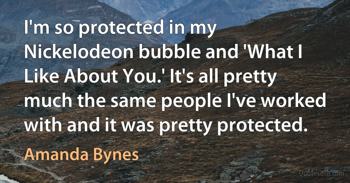 I'm so protected in my Nickelodeon bubble and 'What I Like About You.' It's all pretty much the same people I've worked with and it was pretty protected. (Amanda Bynes)