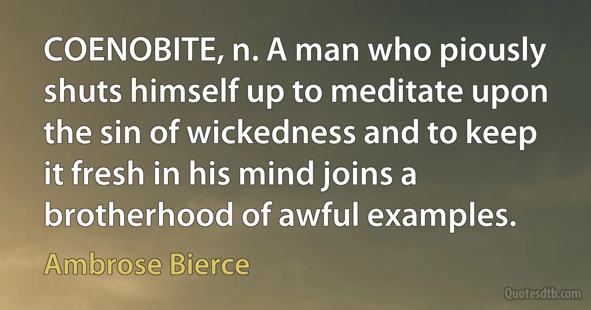 COENOBITE, n. A man who piously shuts himself up to meditate upon the sin of wickedness and to keep it fresh in his mind joins a brotherhood of awful examples. (Ambrose Bierce)