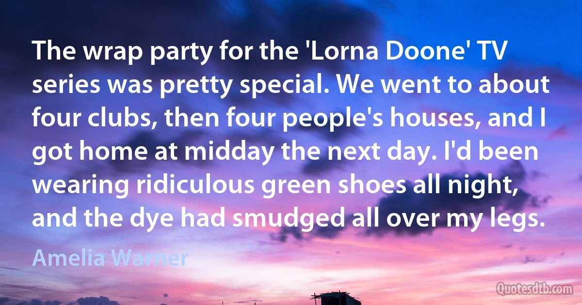 The wrap party for the 'Lorna Doone' TV series was pretty special. We went to about four clubs, then four people's houses, and I got home at midday the next day. I'd been wearing ridiculous green shoes all night, and the dye had smudged all over my legs. (Amelia Warner)