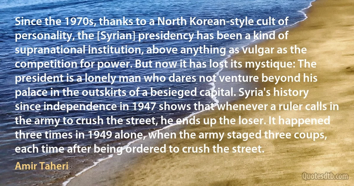 Since the 1970s, thanks to a North Korean-style cult of personality, the [Syrian] presidency has been a kind of supranational institution, above anything as vulgar as the competition for power. But now it has lost its mystique: The president is a lonely man who dares not venture beyond his palace in the outskirts of a besieged capital. Syria's history since independence in 1947 shows that whenever a ruler calls in the army to crush the street, he ends up the loser. It happened three times in 1949 alone, when the army staged three coups, each time after being ordered to crush the street. (Amir Taheri)