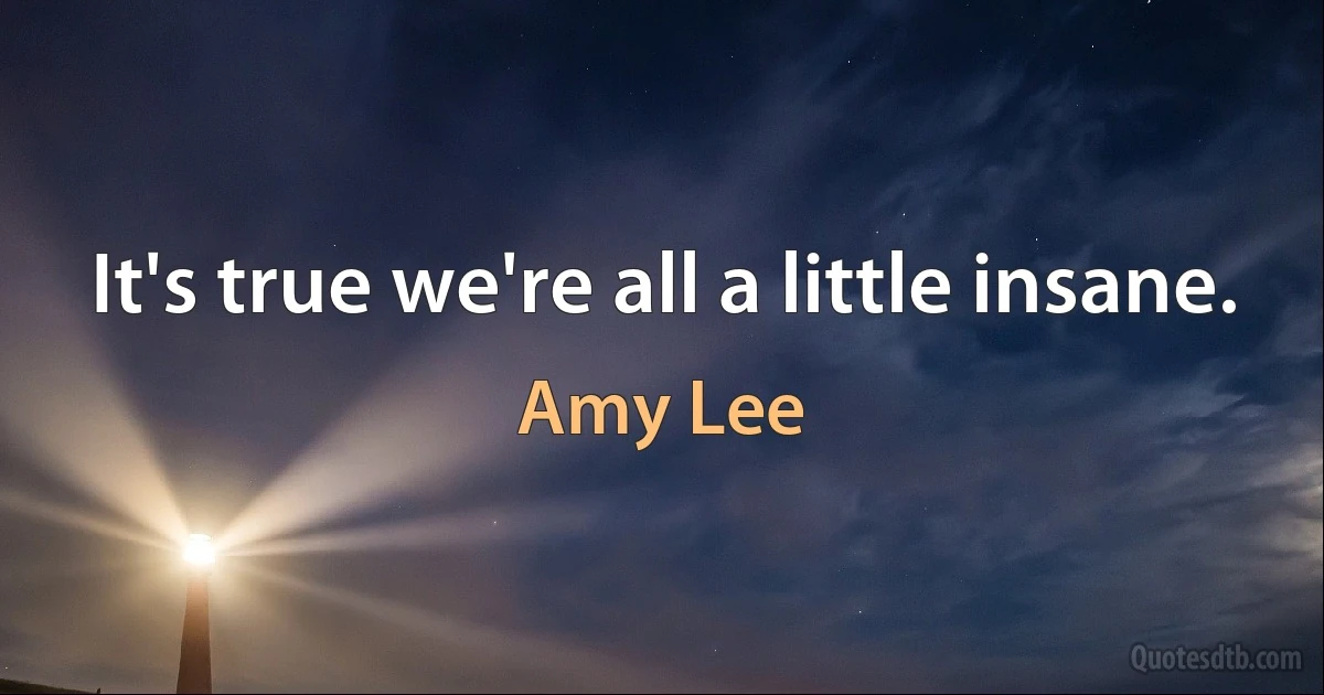 It's true we're all a little insane. (Amy Lee)