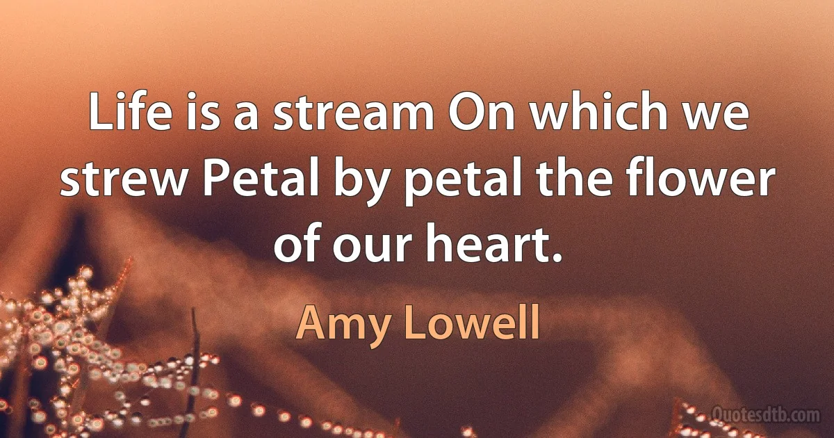 Life is a stream On which we strew Petal by petal the flower of our heart. (Amy Lowell)