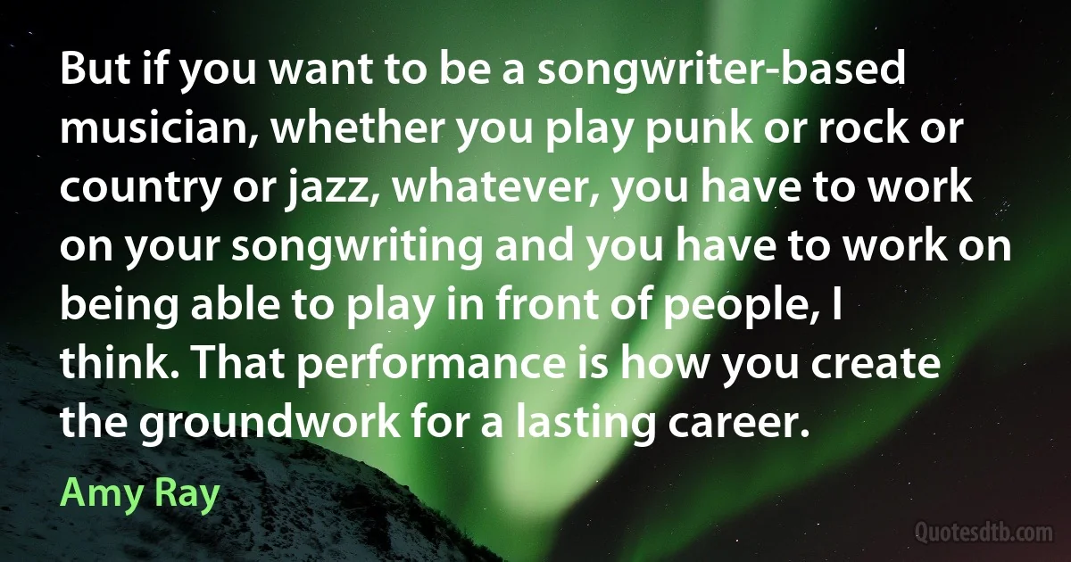 But if you want to be a songwriter-based musician, whether you play punk or rock or country or jazz, whatever, you have to work on your songwriting and you have to work on being able to play in front of people, I think. That performance is how you create the groundwork for a lasting career. (Amy Ray)